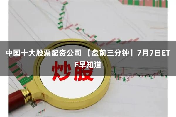 中国十大股票配资公司 【盘前三分钟】7月7日ETF早知道