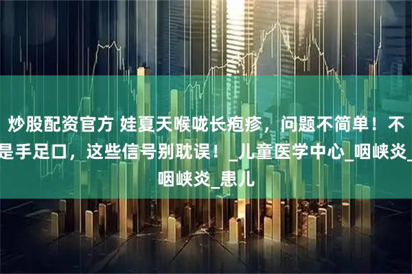 炒股配资官方 娃夏天喉咙长疱疹，问题不简单！不一定是手足口，这些信号别耽误！_儿童医学中心_咽峡炎_患儿