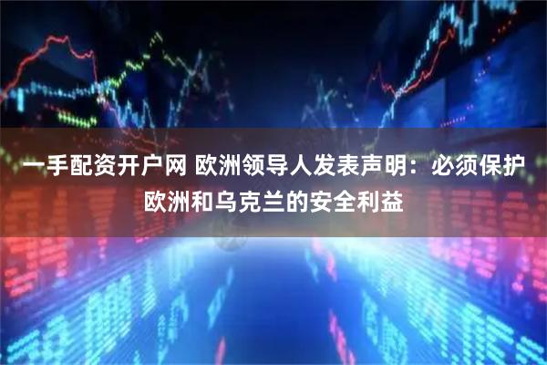 一手配资开户网 欧洲领导人发表声明：必须保护欧洲和乌克兰的安全利益