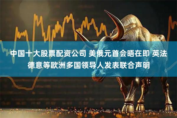 中国十大股票配资公司 美俄元首会晤在即 英法德意等欧洲多国领导人发表联合声明
