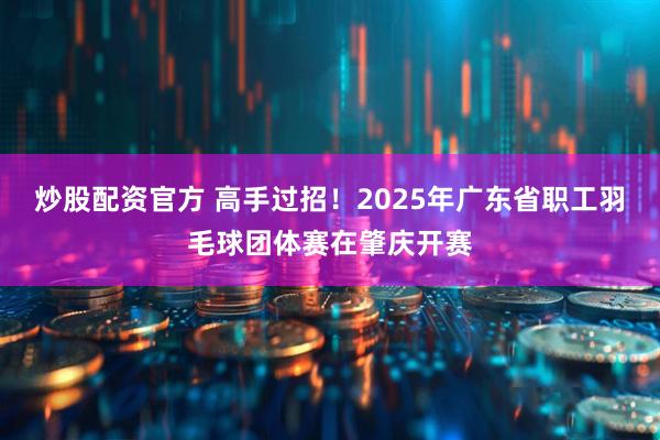 炒股配资官方 高手过招！2025年广东省职工羽毛球团体赛在肇庆开赛