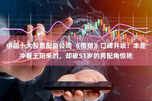 中国十大股票配资公司 《围猎》口碑井喷！本是冲着王阳来的，却被51岁的男配角惊艳