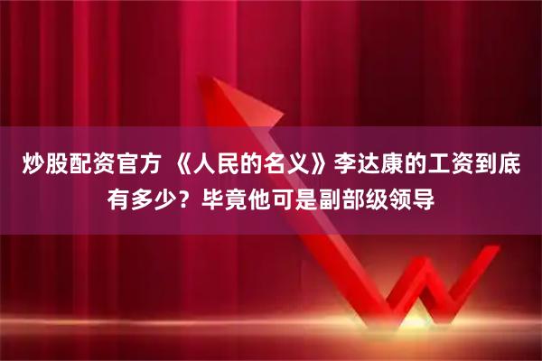 炒股配资官方 《人民的名义》李达康的工资到底有多少？毕竟他可是副部级领导