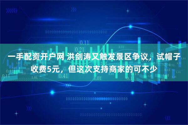 一手配资开户网 洪剑涛又触发景区争议，试帽子收费5元，但这次支持商家的可不少