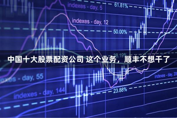 中国十大股票配资公司 这个业务，顺丰不想干了