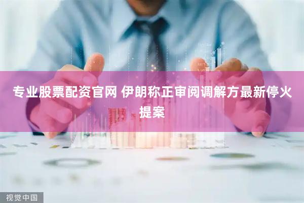 专业股票配资官网 伊朗称正审阅调解方最新停火提案