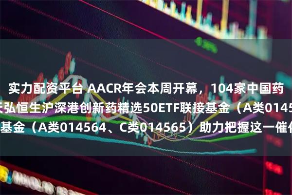 实力配资平台 AACR年会本周开幕，104家中国药企携创新成果登台，天弘恒生沪深港创新药精选50ETF联接基金（A类014564、C类014565）助力把握这一催化窗口