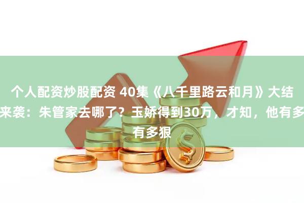 个人配资炒股配资 40集《八千里路云和月》大结局来袭：朱管家去哪了？玉娇得到30万，才知，他有多狠