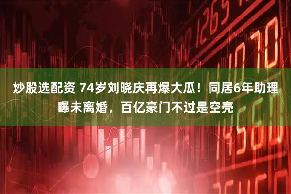 炒股选配资 74岁刘晓庆再爆大瓜！同居6年助理曝未离婚，百亿豪门不过是空壳