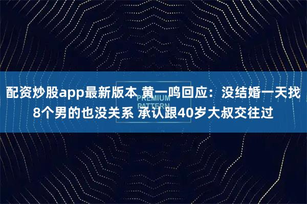 配资炒股app最新版本 黄一鸣回应：没结婚一天找8个男的也没关系 承认跟40岁大叔交往过