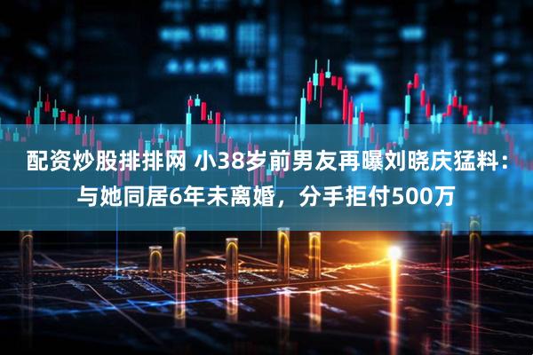 配资炒股排排网 小38岁前男友再曝刘晓庆猛料：与她同居6年未离婚，分手拒付500万
