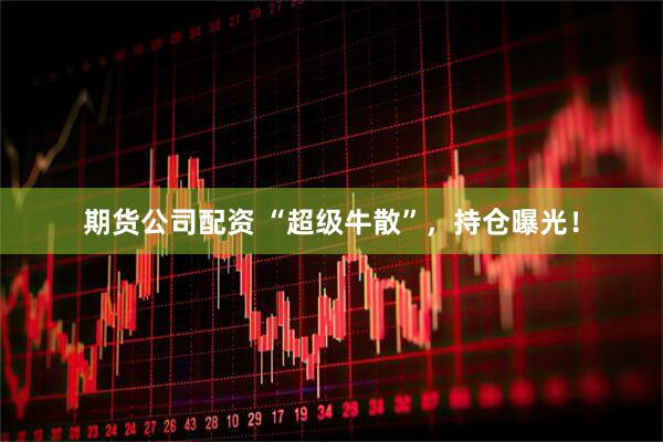 期货公司配资 “超级牛散”，持仓曝光！
