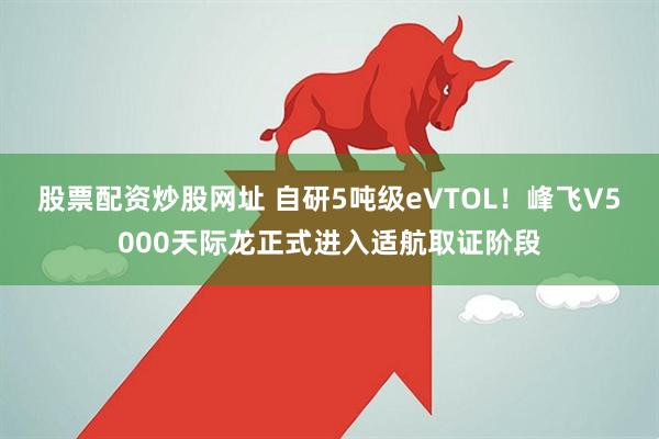 股票配资炒股网址 自研5吨级eVTOL！峰飞V5000天际龙正式进入适航取证阶段