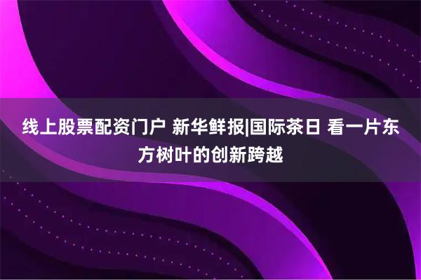 线上股票配资门户 新华鲜报|国际茶日 看一片东方树叶的创新跨越