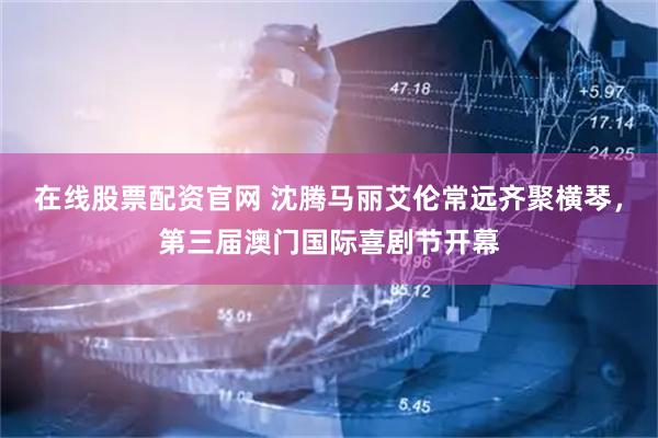 在线股票配资官网 沈腾马丽艾伦常远齐聚横琴，第三届澳门国际喜剧节开幕