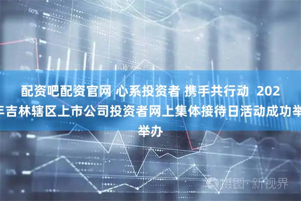 配资吧配资官网 心系投资者 携手共行动  2026年吉林辖区上市公司投资者网上集体接待日活动成功举办