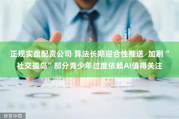 正规实盘配资公司 算法长期迎合性推送  加剧“社交孤岛”部分青少年过度依赖AI值得关注